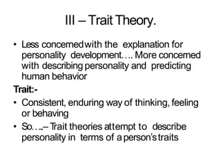 III – Trait Theory.
• Less concernedwith the explanation for
personality development…. More concerned
with describingpersonality and predicting
human behavior
Trait:-
• Consistent, enduring way of thinking, feeling
or behaving
• So…..–Trait theories attempt to describe
personality in terms of aperson’straits
 