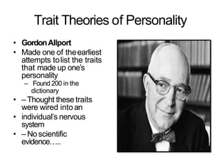 Trait Theories of Personality
• GordonAllport
• Made one of theearliest
attempts tolist the traits
that made up one’s
personality
– Found 200 in the
dictionary
• –Thought these traits
were wired into an
• individual’s nervous
system
• – Noscientific
evidence…..
 