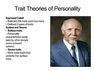 Trait Theories of Personality
RaymondCattell
– Believed 200 traits were toomany
– Defined 2 types of traits:
Surfaceand Source
• Surfacetraits
– Personality
characteristics easily
seenby other people
(one’s outward
actions)
• Sourcetraits
– More basictraits that
underlie the surface
traits
 