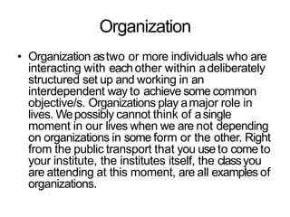 Organization
• Organization astwo or more individuals who are
interacting with eachother within adeliberately
structured set up and working in an
interdependent way to achieve some common
objective/s. Organizations play amajor role in
lives. Wepossibly cannot think of asingle
moment in our lives when we are not depending
on organizations in some form or the other. Right
from the public transport that you use to come to
your institute, the institutes itself, the classyou
are attending at this moment, are all examples of
organizations.
 