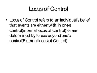 Locusof Control
• Locusof Control refers to an individual’sbelief
that events are either with in one’s
control(internal locus of control) orare
determined by forces beyondone’s
control(External locus of Control)
 