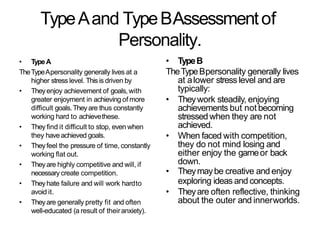 TypeAand TypeBAssessmentof
Personality.
• TypeA
TheTypeApersonality generally lives at a
higher stress level. This is driven by
• Theyenjoy achievement of goals,with
greater enjoyment in achieving of more
difficult goals.Theyare thus constantly
working hard to achievethese.
• They find it difficult to stop, even when
they haveachieved goals.
• Theyfeel the pressure of time, constantly
working flat out.
• Theyare highly competitive and will, if
necessary create competition.
• Theyhate failure and will work hardto
avoid it.
• Theyare generally pretty fit and often
well-educated (a result of theiranxiety).
• TypeB
TheTypeBpersonality generally lives
at alower stress level and are
typically:
• Theywork steadily, enjoying
achievements but not becoming
stressedwhen they are not
achieved.
• When faced with competition,
they do not mind losing and
either enjoy the gameor back
down.
• Theymaybe creative and enjoy
exploring ideas and concepts.
• Theyare often reflective, thinking
about the outer and innerworlds.
 