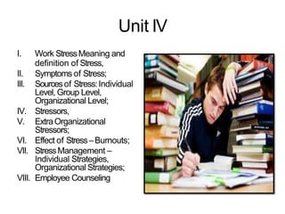 Unit IV
I. Work StressMeaning and
definition of Stress,
II. Symptoms of Stress;
III. Sourcesof Stress:Individual
Level, Group Level,
Organizational Level;
IV. Stressors,
V. ExtraOrganizational
Stressors;
VI. Effect of Stress–Burnouts;
VII. StressManagement –
Individual Strategies,
Organizational Strategies;
VIII. Employee Counseling
 