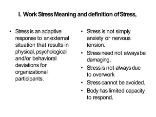 I. WorkStressMeaning anddefinition ofStress,
• Stressis an adaptive
response to anexternal
situation that results in
physical, psychological
and/or behavioral
deviations for
organizational
participants.
• Stress is not simply
anxiety or nervous
tension.
• Stressneed not alwaysbe
damaging,
• Stressis not alwaysdue
to overwork
• Stresscannot beavoided.
• Body haslimited capacity
to respond.
 