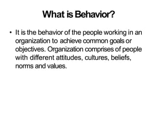 What isBehavior?
• It is the behavior of the people working in an
organization to achieve common goals or
objectives. Organization comprises of people
with different attitudes, cultures, beliefs,
norms and values.
 