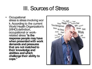 III. Sourcesof Stress
• Occupational
stress is stress involving wor
k.According to the current
World Health Organization's
(WHO)definition,
occupational or work-
related stress "is the
responsepeople mayhave
whenpresentedwith work
demandsandpressures
that are not matchedto
their knowledgeand
abilities andwhich
challengetheir ability to
cope."
 
