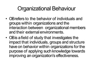 Organizational Behaviour
• OBrefers to the behavior of individuals and
groups within organizations and the
interaction between organizational members
and their externalenvironments.
• OBis afield of study that investigates the
impact that individuals, groups and structure
haveon behavior within organizations for the
purpose of applying suchknowledge towards
improving an organization's effectiveness.
 