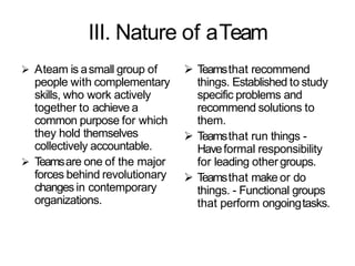 III. Nature of aTeam
 Ateam is asmall group of
people with complementary
skills, who work actively
together to achieve a
common purpose for which
they hold themselves
collectively accountable.
 Teamsare one of the major
forces behind revolutionary
changes in contemporary
organizations.
 Teamsthat recommend
things. Established to study
specific problems and
recommend solutions to
them.
 Teamsthat run things -
Haveformal responsibility
for leading othergroups.
 Teamsthat make or do
things. - Functional groups
that perform ongoingtasks.
 