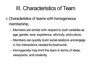 III. Characteristics of Team
 Characteristics of teams with homogeneous
membership.
– Members are similar with respect to such variables as
age,gender, race, experience, ethnicity, andculture.
– Members canquickly build social relations andengage
in the interactions needed forteamwork.
– Homogeneity maylimit the team in terms of ideas,
viewpoints, andcreativity.
 