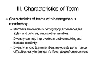 III. Characteristics of Team
 Characteristics of teams with heterogeneous
membership.
– Members are diverse in demography, experiences,life
styles, and cultures, among other variables.
– Diversity can help improve team problem solvingand
increase creativity.
– Diversity among team members may create performance
difficulties early in the team’s life or stage of development.
 