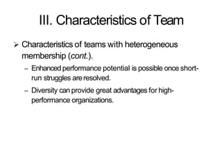 III. Characteristics of Team
 Characteristics of teams with heterogeneous
membership (cont.).
– Enhancedperformance potential is possible once short-
run struggles areresolved.
– Diversity can provide great advantages for high-
performance organizations.
 