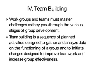 IV.TeamBuilding
 Work groups and teams must master
challenges asthey passthrough the various
stagesof group development.
 Teambuilding is asequenceof planned
activities designed to gather and analyzedata
on the functioning of agroup and to initiate
changesdesigned to improve teamwork and
increase group effectiveness.
 
