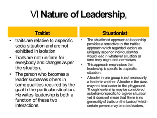 VINature of Leadership,
Traitist
• traits are relative to aspecific
social situation and are not
exhibited in isolation
• Traits are not uniform for
everybody and changesasper
the situation.
• Theperson who becomes a
leader surpassesothers in
some qualities required by the
goal in the particularsituation.
Hewrites leadership is both a
function of these two
interactions.
Situationist
• Thesituationist approach to leadership
provides acorrective to the traitist
approach which regarded leaders as
uniquely superior individuals who
would lead in whatever situation or
time they might findthemselves.
• Thisapproach emphasizes that
leadership is specific to aspecific
situation.
• Aleader in one group is not necessarily
aleader in another. Aleader in the class
may not be aleader in the playground.
Though leadership may be considered
asbehavior specific to agiven situation
yet it does not mean that there is no
generality of traits on the basisof which
certain persons may be ratedleaders.
 