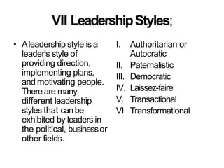 VII LeadershipStyles;
• Aleadership style is a
leader's style of
providing direction,
implementing plans,
and motivating people.
There are many
different leadership
styles that canbe
exhibited by leaders in
the political, businessor
other fields.
I. Authoritarian or
Autocratic
II. Paternalistic
III. Democratic
IV. Laissez-faire
V. Transactional
VI. Transformational
 