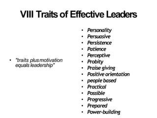 VIII Traitsof EffectiveLeaders
• "traits plusmotivation
equals leadership"
• Personality
• Persuasive
• Persistence
• Patience
• Perceptive
• Probity
• Praise giving
• Positiveorientation
• peoplebased
• Practical
• Possible
• Progressive
• Prepared
• Power-building
 