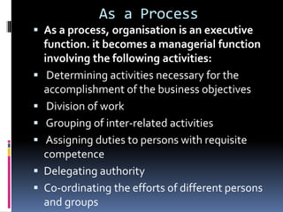 As a Process
 As a process, organisation is an executive
function. it becomes a managerial function
involving the following activities:
 Determining activities necessary for the
accomplishment of the business objectives
 Division of work
 Grouping of inter-related activities
 Assigning duties to persons with requisite
competence
 Delegating authority
 Co-ordinating the efforts of different persons
and groups
 