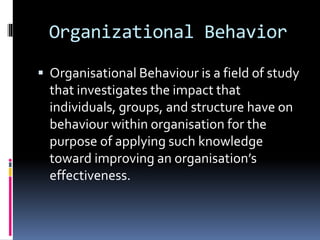 Organizational Behavior
 Organisational Behaviour is a field of study
that investigates the impact that
individuals, groups, and structure have on
behaviour within organisation for the
purpose of applying such knowledge
toward improving an organisation’s
effectiveness.
 