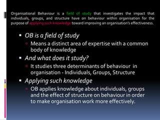  OB is a field of study
 Means a distinct area of expertise with a common
body of knowledge
 And what does it study?
 It studies three determinants of behaviour in
organisation - Individuals, Groups, Structure
 Applying such knowledge
 OB applies knowledge about individuals, groups
and the effect of structure on behaviour in order
to make organisation work more effectively.
Organisational Behaviour is a field of study that investigates the impact that
individuals, groups, and structure have on behaviour within organisation for the
purpose of applying such knowledge toward improving an organisation’s effectiveness.
 