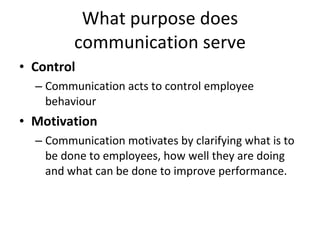 What purpose does communication serve Control Communication acts to control employee behaviour Motivation Communication motivates by clarifying what is to be done to employees, how well they are doing and what can be done to improve performance. 