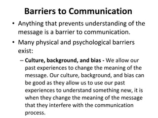 Barriers to Communication Anything that prevents understanding of the message is a barrier to communication.  Many physical and psychological barriers exist:  Culture, background, and bias -  We allow our past experiences to change the meaning of the message. Our culture, background, and bias can be good as they allow us to use our past experiences to understand something new, it is when they change the meaning of the message that they interfere with the communication process.  