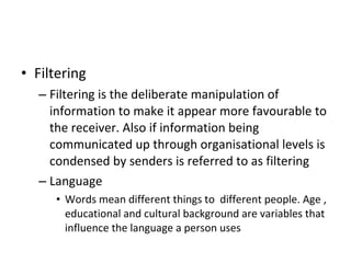 Filtering Filtering is the deliberate manipulation of information to make it appear more favourable to the receiver. Also if information being communicated up through organisational levels is condensed by senders is referred to as filtering Language Words mean different things to  different people. Age , educational and cultural background are variables that influence the language a person uses 