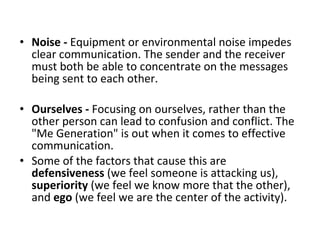 Noise -  Equipment or environmental noise impedes clear communication. The sender and the receiver must both be able to concentrate on the messages being sent to each other.  Ourselves -  Focusing on ourselves, rather than the other person can lead to confusion and conflict. The "Me Generation" is out when it comes to effective communication.  Some of the factors that cause this are  defensiveness  (we feel someone is attacking us),  superiority  (we feel we know more that the other), and  ego  (we feel we are the center of the activity).  