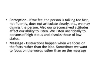 Perception -  If we feel the person is talking too fast, not fluently, does not articulate clearly, etc., we may dismiss the person. Also our preconceived attitudes affect our ability to listen. We listen uncritically to persons of high status and dismiss those of low status.  Message -  Distractions happen when we focus on the facts rather than the idea. Sometimes we want to focus on the words rather than on the message 