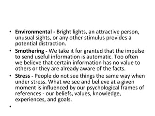 Environmental -  Bright lights, an attractive person, unusual sights, or any other stimulus provides a potential distraction.  Smothering -  We take it for granted that the impulse to send useful information is automatic. Too often we believe that certain information has no value to others or they are already aware of the facts.  Stress -  People do not see things the same way when under stress. What we see and believe at a given moment is influenced by our psychological frames of references - our beliefs, values, knowledge, experiences, and goals.  
