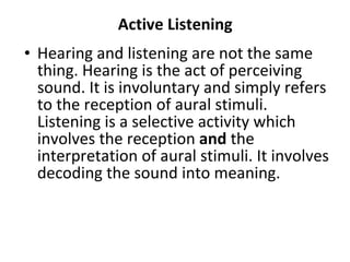 Active Listening Hearing and listening are not the same thing. Hearing is the act of perceiving sound. It is involuntary and simply refers to the reception of aural stimuli. Listening is a selective activity which involves the reception  and  the interpretation of aural stimuli. It involves decoding the sound into meaning.  