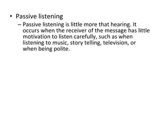 Passive listening Passive listening is little more that hearing. It occurs when the receiver of the message has little motivation to listen carefully, such as when listening to music, story telling, television, or when being polite.  