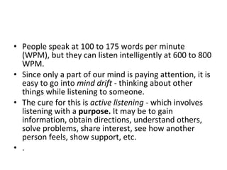 People speak at 100 to 175 words per minute (WPM), but they can listen intelligently at 600 to 800 WPM.  Since only a part of our mind is paying attention, it is easy to go into  mind drift  - thinking about other things while listening to someone.  The cure for this is  active listening  - which involves listening with a  purpose.  It may be to gain information, obtain directions, understand others, solve problems, share interest, see how another person feels, show support, etc.  .  