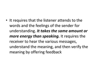 It requires that the listener attends to the words and the feelings of the sender for understanding.  It takes the same amount or more energy than speaking.  It requires the receiver to hear the various messages, understand the meaning, and then verify the meaning by offering feedback 