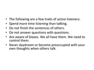 The following are a few traits of active listeners:  Spend more time listening than talking.  Do not finish the sentences of others.  Do not answer questions with questions.  Are aware of biases. We all have them. We need to control them.  Never daydream or become preoccupied with your own thoughts when others talk.  