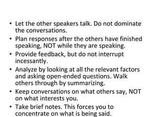Let the other speakers talk. Do not dominate the conversations.  Plan responses after the others have finished speaking, NOT while they are speaking.  Provide feedback, but do not interrupt incessantly.  Analyze by looking at all the relevant factors and asking open-ended questions. Walk others through by summarizing.  Keep conversations on what others say, NOT on what interests you.  Take brief notes. This forces you to concentrate on what is being said.  