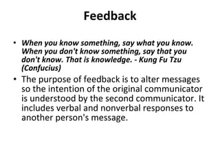 Feedback When you know something, say what you know. When you don't know something, say that you don't know. That is knowledge. - Kung Fu Tzu (Confucius) The purpose of feedback is to alter messages so the intention of the original communicator is understood by the second communicator. It includes verbal and nonverbal responses to another person's message.  