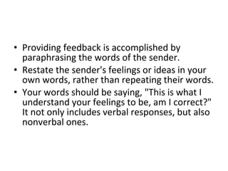 Providing feedback is accomplished by paraphrasing the words of the sender.  Restate the sender's feelings or ideas in your own words, rather than repeating their words.  Your words should be saying, "This is what I understand your feelings to be, am I correct?" It not only includes verbal responses, but also nonverbal ones.  