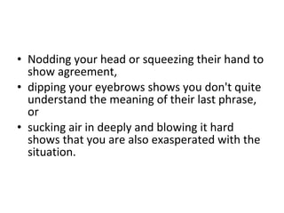 Nodding your head or squeezing their hand to show agreement,  dipping your eyebrows shows you don't quite understand the meaning of their last phrase, or  sucking air in deeply and blowing it hard shows that you are also exasperated with the situation.  