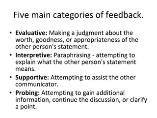 Five main categories of feedback. Evaluative:  Making a judgment about the worth, goodness, or appropriateness of the other person's statement.  Interpretive:  Paraphrasing - attempting to explain what the other person's statement means.  Supportive:  Attempting to assist the other communicator.  Probing:  Attempting to gain additional information, continue the discussion, or clarify a point.  