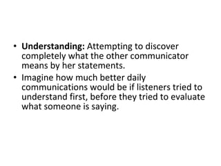 Understanding:  Attempting to discover completely what the other communicator means by her statements.  Imagine how much better daily communications would be if listeners tried to understand first, before they tried to evaluate what someone is saying.  