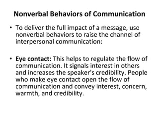 Nonverbal Behaviors of Communication To deliver the full impact of a message, use nonverbal behaviors to raise the channel of interpersonal communication: Eye contact:  This helps to regulate the flow of communication. It signals interest in others and increases the speaker's credibility. People who make eye contact open the flow of communication and convey interest, concern, warmth, and credibility.  