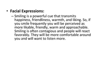 Facial Expressions:   Smiling is a powerful cue that transmits happiness, friendliness, warmth, and liking. So, if you smile frequently you will be perceived as more likable, friendly, warm and approachable. Smiling is often contagious and people will react favorably. They will be more comfortable around you and will want to listen more.  
