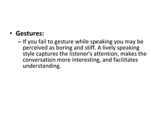 Gestures:   If you fail to gesture while speaking you may be perceived as boring and stiff. A lively speaking style captures the listener's attention, makes the conversation more interesting, and facilitates understanding.  