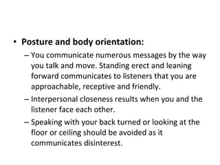 Posture and body orientation:   You communicate numerous messages by the way you talk and move. Standing erect and leaning forward communicates to listeners that you are approachable, receptive and friendly.  Interpersonal closeness results when you and the listener face each other.  Speaking with your back turned or looking at the floor or ceiling should be avoided as it communicates disinterest.  