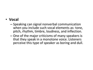 Vocal   Speaking can signal nonverbal communication when you include such vocal elements as: tone, pitch, rhythm, timbre, loudness, and inflection.  One of the major criticisms of many speakers is that they speak in a monotone voice. Listeners perceive this type of speaker as boring and dull.  