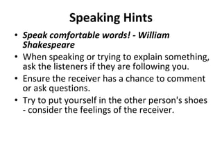 Speaking Hints Speak comfortable words! - William Shakespeare When speaking or trying to explain something, ask the listeners if they are following you.  Ensure the receiver has a chance to comment or ask questions.  Try to put yourself in the other person's shoes - consider the feelings of the receiver.  