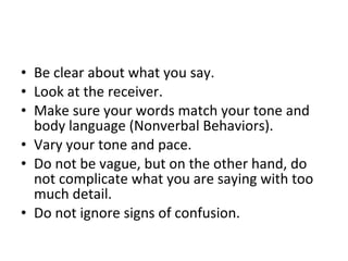 Be clear about what you say.  Look at the receiver.  Make sure your words match your tone and body language (Nonverbal Behaviors).  Vary your tone and pace.  Do not be vague, but on the other hand, do not complicate what you are saying with too much detail.  Do not ignore signs of confusion.  