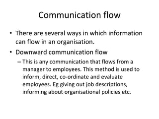 Communication flow There are several ways in which information can flow in an organisation. Downward communication flow This is any communication that flows from a manager to employees. This method is used to inform, direct, co-ordinate and evaluate employees. Eg giving out job descriptions, informing about organisational policies etc. 