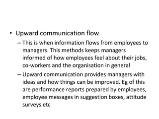 Upward communication flow This is when information flows from employees to managers. This methods keeps managers informed of how employees feel about their jobs, co-workers and the organisation in general Upward communication provides managers with ideas and how things can be improved. Eg of this are performance reports prepared by employees, employee messages in suggestion boxes, attitude surveys etc 