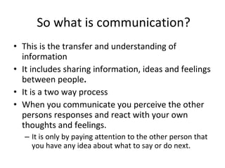 This is the transfer and understanding of information It includes sharing information, ideas and feelings between people . It is a two way process When you communicate you perceive the other persons responses and react with your own thoughts and feelings.  It is only by paying attention to the other person that you have any idea about what to say or do next.  So what is communication? 