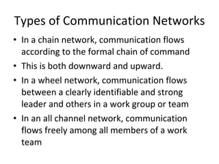 Types of Communication Networks In a chain network, communication flows according to the formal chain of command This is both downward and upward. In a wheel network, communication flows between a clearly identifiable and strong leader and others in a work group or team In an all channel network, communication flows freely among all members of a work team 